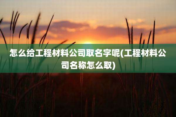 怎么给工程材料公司取名字呢(工程材料公司名称怎么取)