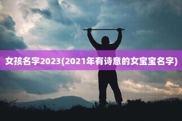 女孩名字2023(2021年有诗意的女宝宝名字)