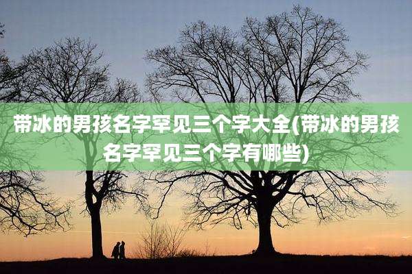 带冰的男孩名字罕见三个字大全(带冰的男孩名字罕见三个字有哪些)