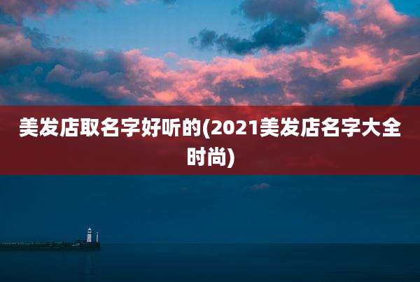 美发店取名字好听的(2021美发店名字大全时尚)