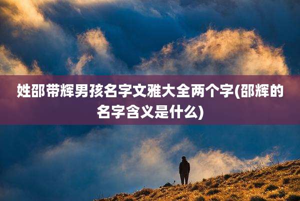 姓邵带辉男孩名字文雅大全两个字(邵辉的名字含义是什么)