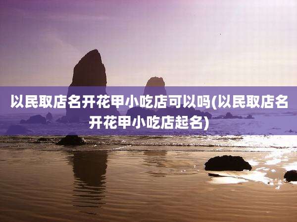 以民取店名开花甲小吃店可以吗(以民取店名开花甲小吃店起名)