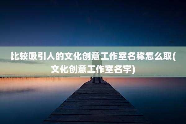 比较吸引人的文化创意工作室名称怎么取(文化创意工作室名字)