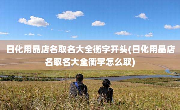 日化用品店名取名大全衡字开头(日化用品店名取名大全衡字怎么取)
