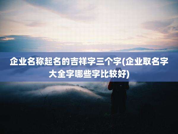 企业名称起名的吉祥字三个字(企业取名字大全字哪些字比较好)