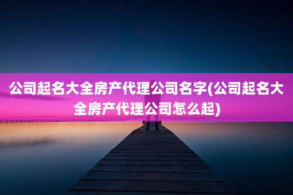 公司起名大全房产代理公司名字(公司起名大全房产代理公司怎么起)