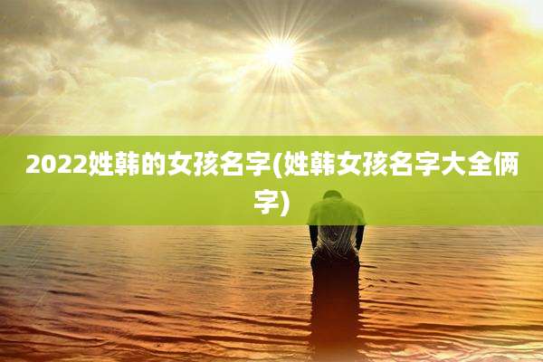 2022姓韩的女孩名字(姓韩女孩名字大全俩字)