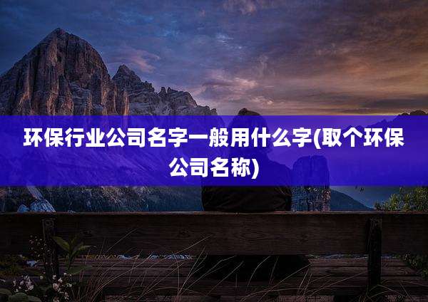环保行业公司名字一般用什么字(取个环保公司名称)