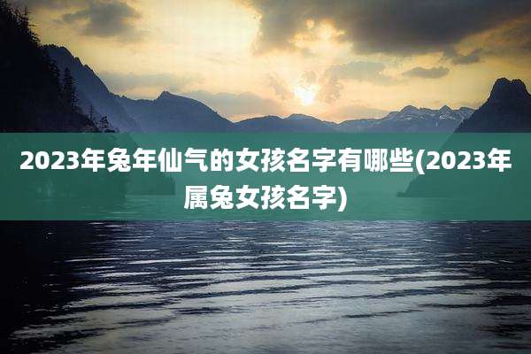 2023年兔年仙气的女孩名字有哪些(2023年属兔女孩名字)