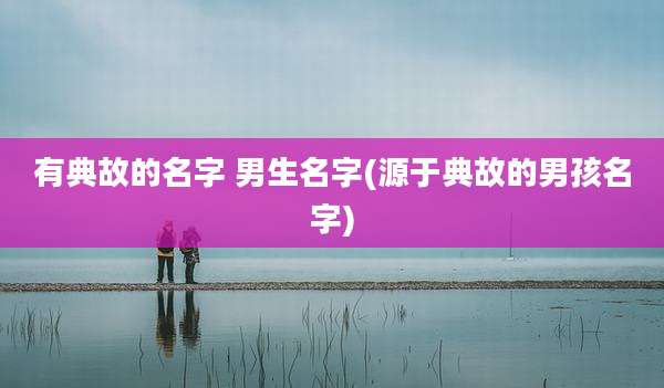 有典故的名字 男生名字(源于典故的男孩名字)