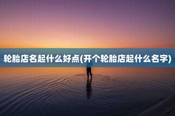轮胎店名起什么好点(开个轮胎店起什么名字)