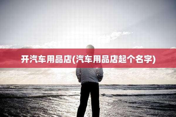 开汽车用品店(汽车用品店起个名字)