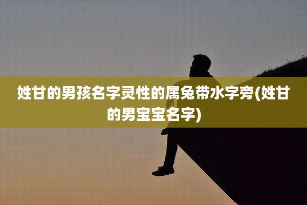 姓甘的男孩名字灵性的属兔带水字旁(姓甘的男宝宝名字)