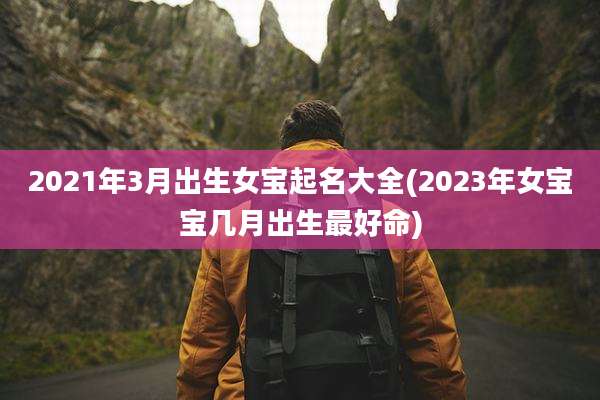 2021年3月出生女宝起名大全(2023年女宝宝几月出生最好命)