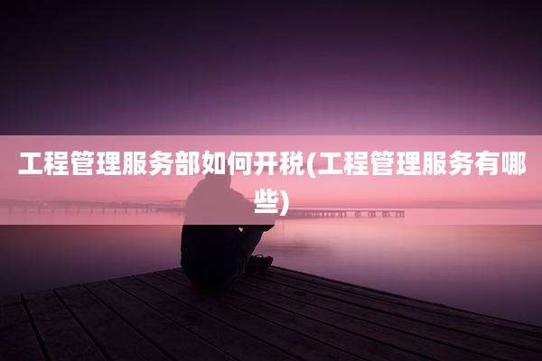 工程管理服务部如何开税(工程管理服务有哪些)