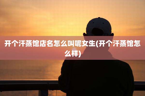 开个汗蒸馆店名怎么叫呢女生(开个汗蒸馆怎么样)