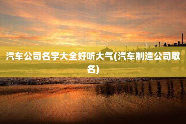 汽车公司名字大全好听大气(汽车制造公司取名)