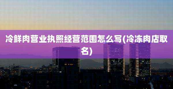冷鲜肉营业执照经营范围怎么写(冷冻肉店取名)