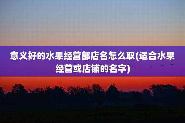 意义好的水果经营部店名怎么取(适合水果经营或店铺的名字)