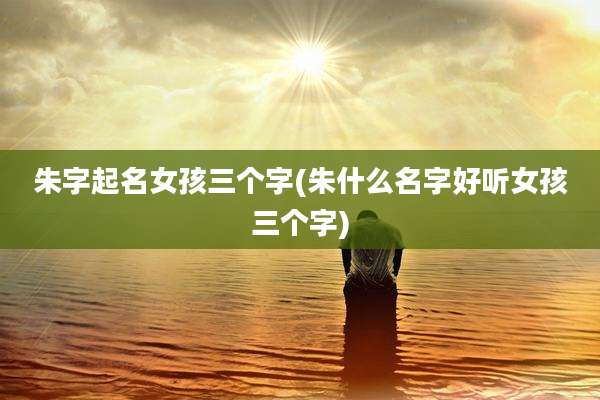 朱字起名女孩三个字(朱什么名字好听女孩三个字)
