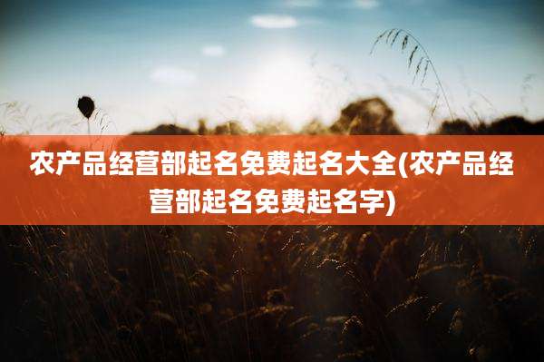 农产品经营部起名免费起名大全(农产品经营部起名免费起名字)