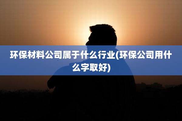 环保材料公司属于什么行业(环保公司用什么字取好)