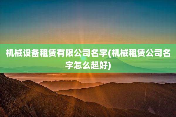 机械设备租赁有限公司名字(机械租赁公司名字怎么起好)