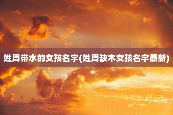 姓周带水的女孩名字(姓周缺木女孩名字最新)