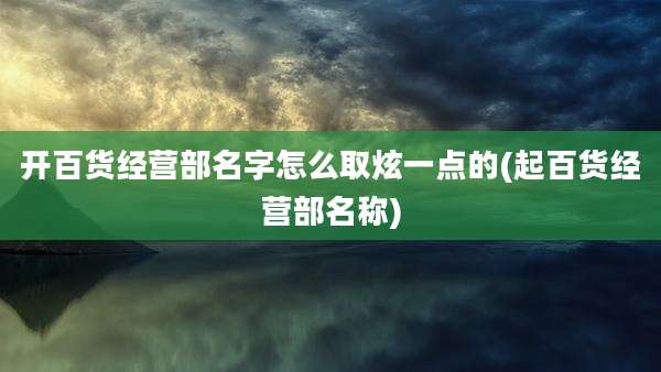 开百货经营部名字怎么取炫一点的(起百货经营部名称)