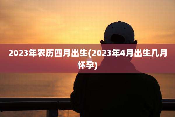 2023年农历四月出生(2023年4月出生几月怀孕)