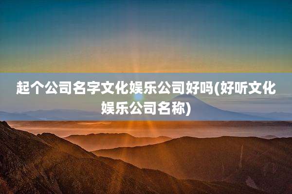 起个公司名字文化娱乐公司好吗(好听文化娱乐公司名称)