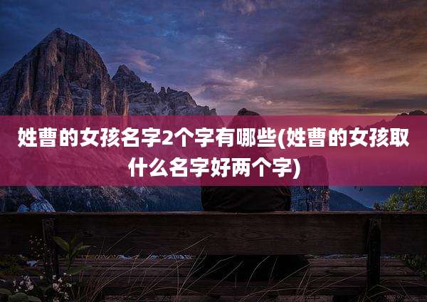 姓曹的女孩名字2个字有哪些(姓曹的女孩取什么名字好两个字)