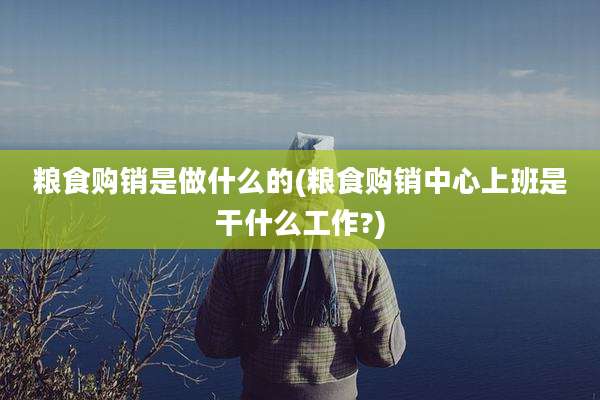 粮食购销是做什么的(粮食购销中心上班是干什么工作?)