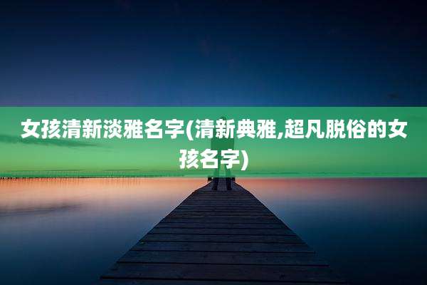 女孩清新淡雅名字(清新典雅,超凡脱俗的女孩名字)