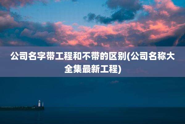 公司名字带工程和不带的区别(公司名称大全集最新工程)