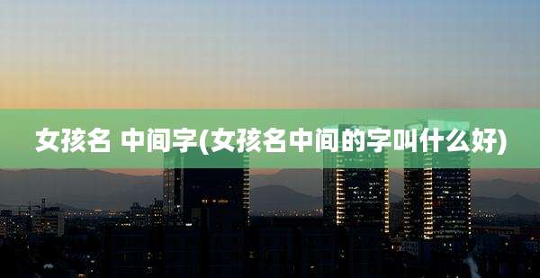 女孩名 中间字(女孩名中间的字叫什么好)