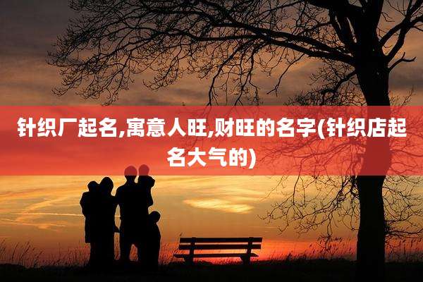 针织厂起名,寓意人旺,财旺的名字(针织店起名大气的)