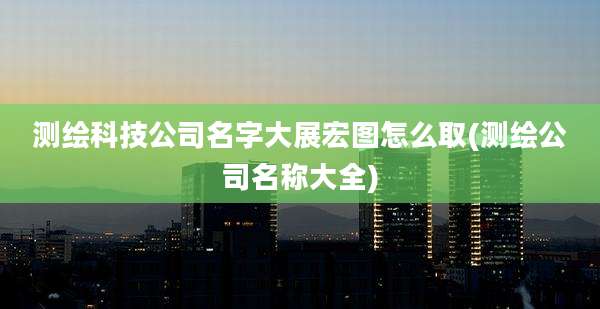 测绘科技公司名字大展宏图怎么取(测绘公司名称大全)