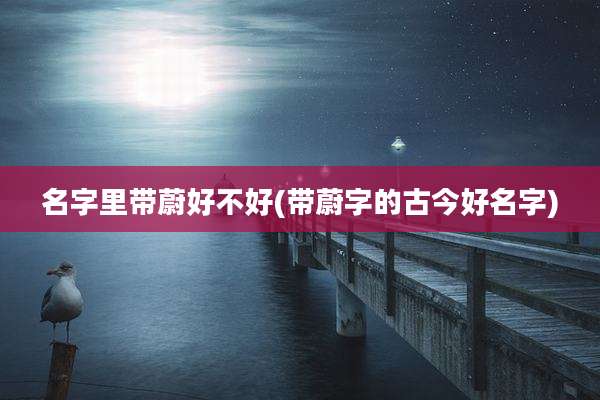 名字里带蔚好不好(带蔚字的古今好名字)