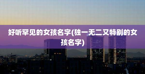 好听罕见的女孩名字(独一无二又特别的女孩名字)