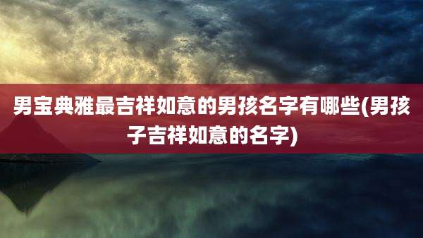 男宝典雅最吉祥如意的男孩名字有哪些(男孩子吉祥如意的名字)
