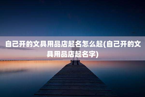自己开的文具用品店起名怎么起(自己开的文具用品店起名字)