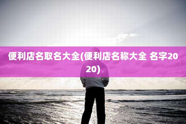便利店名取名大全(便利店名称大全 名字2020)