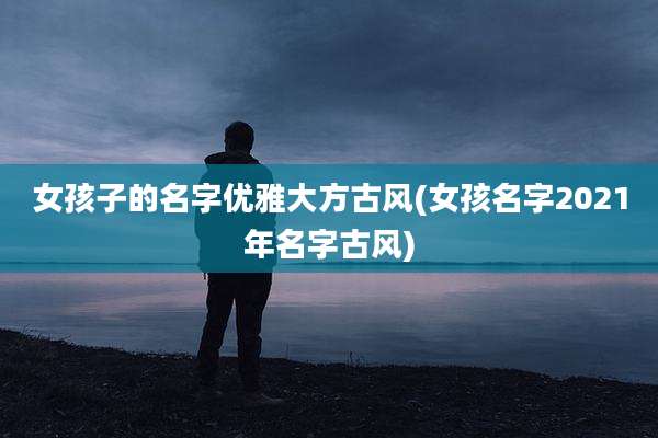 女孩子的名字优雅大方古风(女孩名字2021年名字古风)