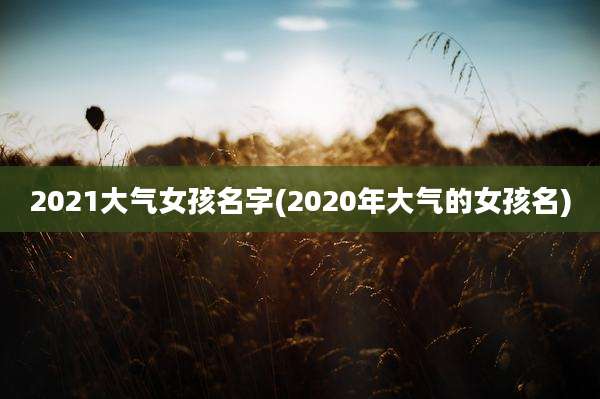 2021大气女孩名字(2020年大气的女孩名)