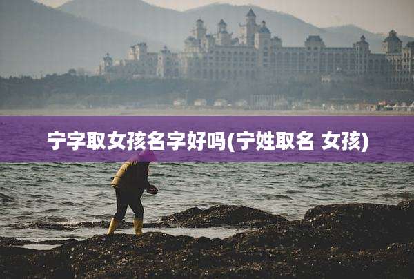 宁字取女孩名字好吗(宁姓取名 女孩)