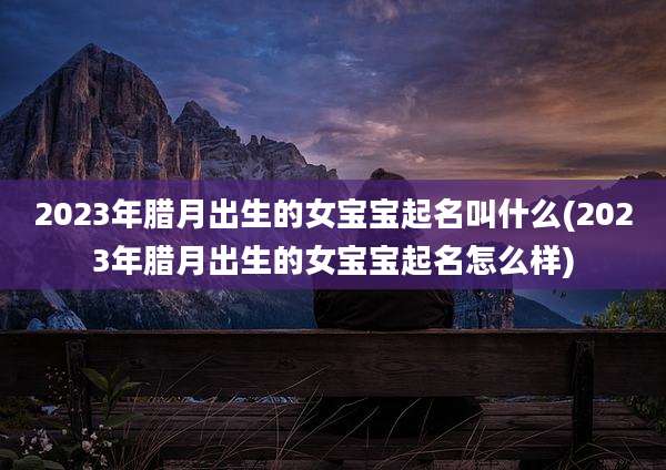 2023年腊月出生的女宝宝起名叫什么(2023年腊月出生的女宝宝起名怎么样)