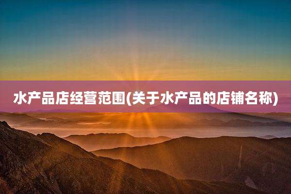 水产品店经营范围(关于水产品的店铺名称)