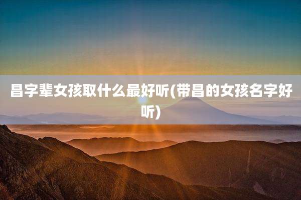 昌字辈女孩取什么最好听(带昌的女孩名字好听)