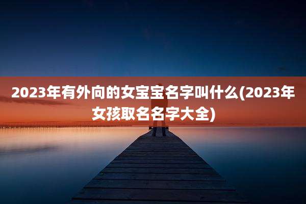2023年有外向的女宝宝名字叫什么(2023年女孩取名名字大全)